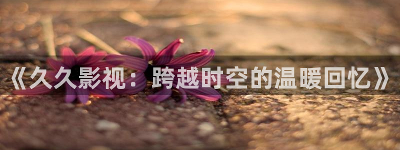 丝瓜黄片：《久久影视：跨越时空的温暖回忆》